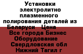 Установки электролитно-плазменного  полирования деталей из Беларуси › Цена ­ 100 - Все города Бизнес » Оборудование   . Свердловская обл.,Нижний Тагил г.